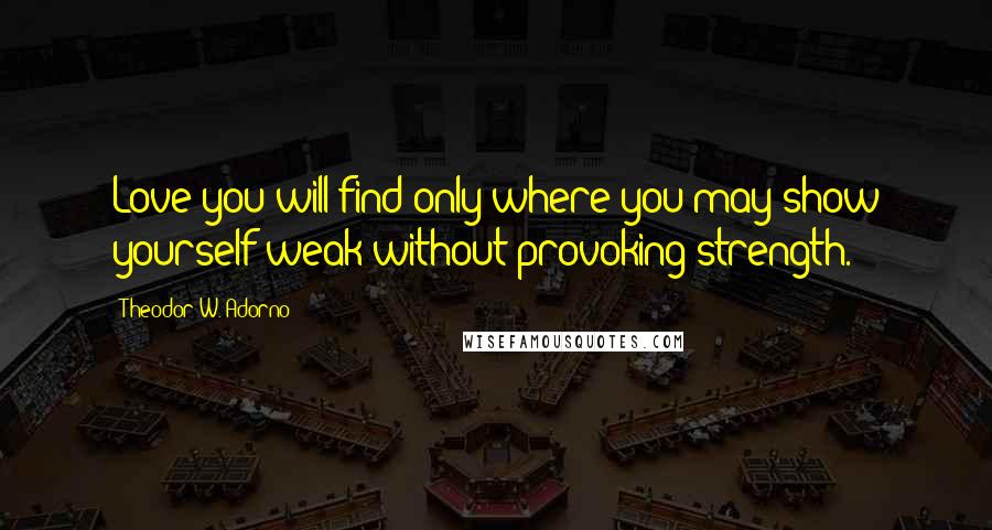 Theodor W. Adorno Quotes: Love you will find only where you may show yourself weak without provoking strength.