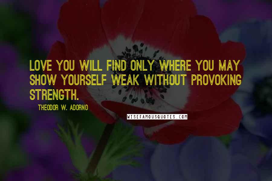 Theodor W. Adorno Quotes: Love you will find only where you may show yourself weak without provoking strength.