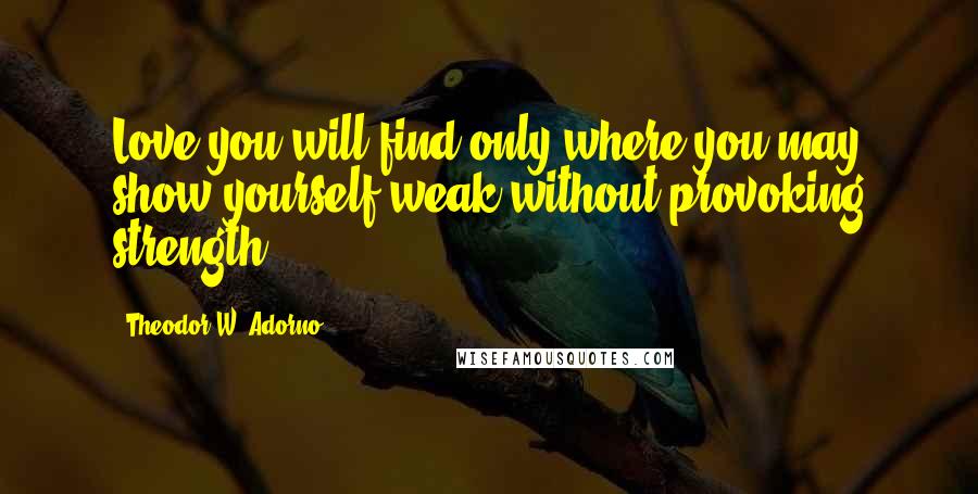 Theodor W. Adorno Quotes: Love you will find only where you may show yourself weak without provoking strength.