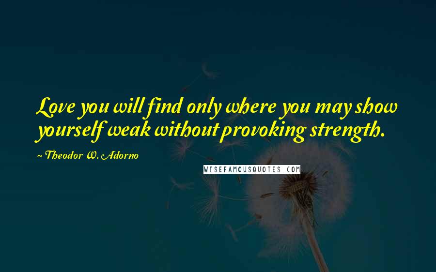 Theodor W. Adorno Quotes: Love you will find only where you may show yourself weak without provoking strength.