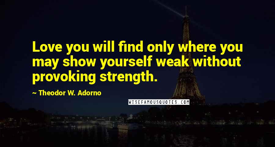 Theodor W. Adorno Quotes: Love you will find only where you may show yourself weak without provoking strength.