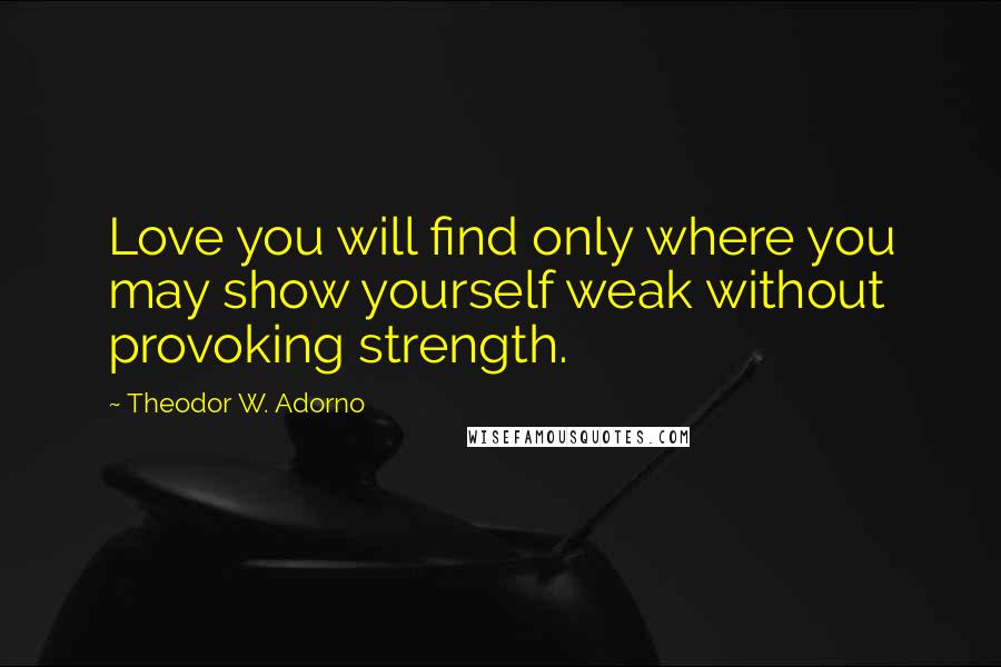 Theodor W. Adorno Quotes: Love you will find only where you may show yourself weak without provoking strength.