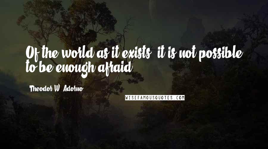 Theodor W. Adorno Quotes: Of the world as it exists, it is not possible to be enough afraid.