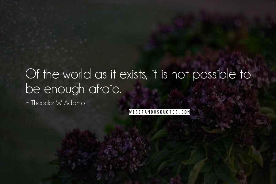 Theodor W. Adorno Quotes: Of the world as it exists, it is not possible to be enough afraid.