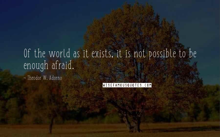 Theodor W. Adorno Quotes: Of the world as it exists, it is not possible to be enough afraid.