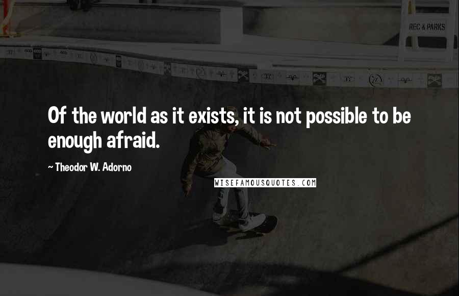 Theodor W. Adorno Quotes: Of the world as it exists, it is not possible to be enough afraid.