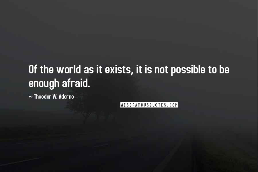 Theodor W. Adorno Quotes: Of the world as it exists, it is not possible to be enough afraid.