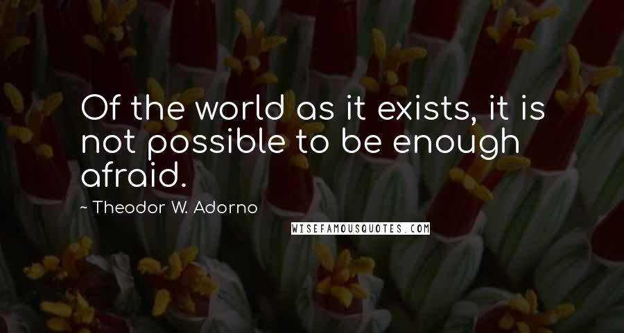 Theodor W. Adorno Quotes: Of the world as it exists, it is not possible to be enough afraid.