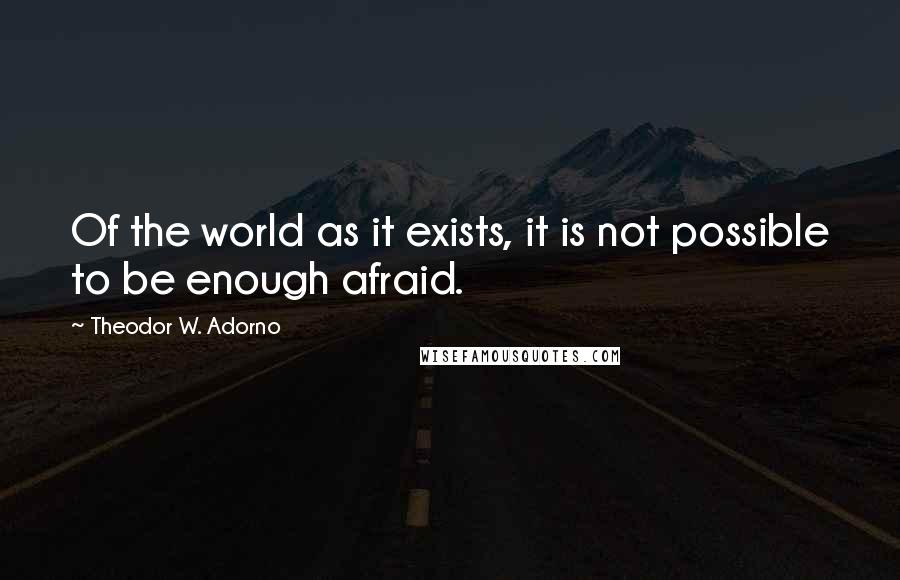 Theodor W. Adorno Quotes: Of the world as it exists, it is not possible to be enough afraid.