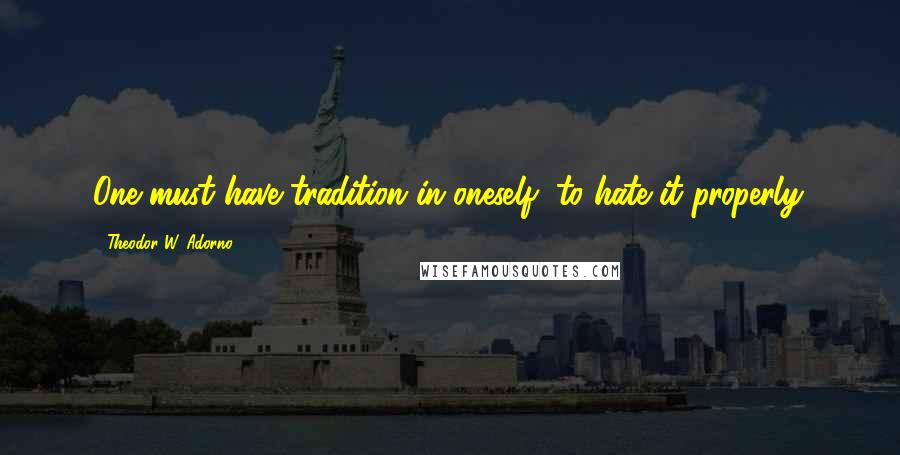 Theodor W. Adorno Quotes: One must have tradition in oneself, to hate it properly.
