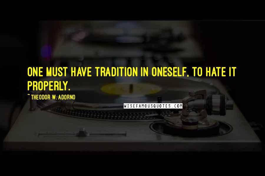 Theodor W. Adorno Quotes: One must have tradition in oneself, to hate it properly.