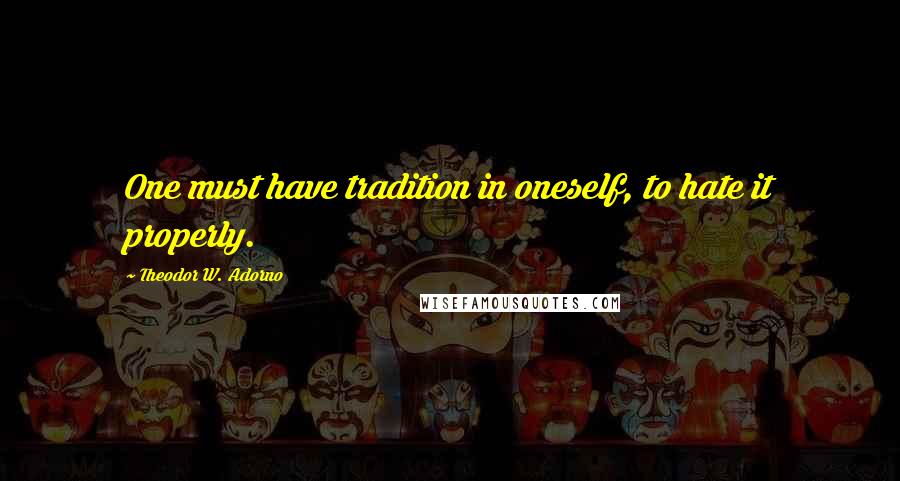 Theodor W. Adorno Quotes: One must have tradition in oneself, to hate it properly.