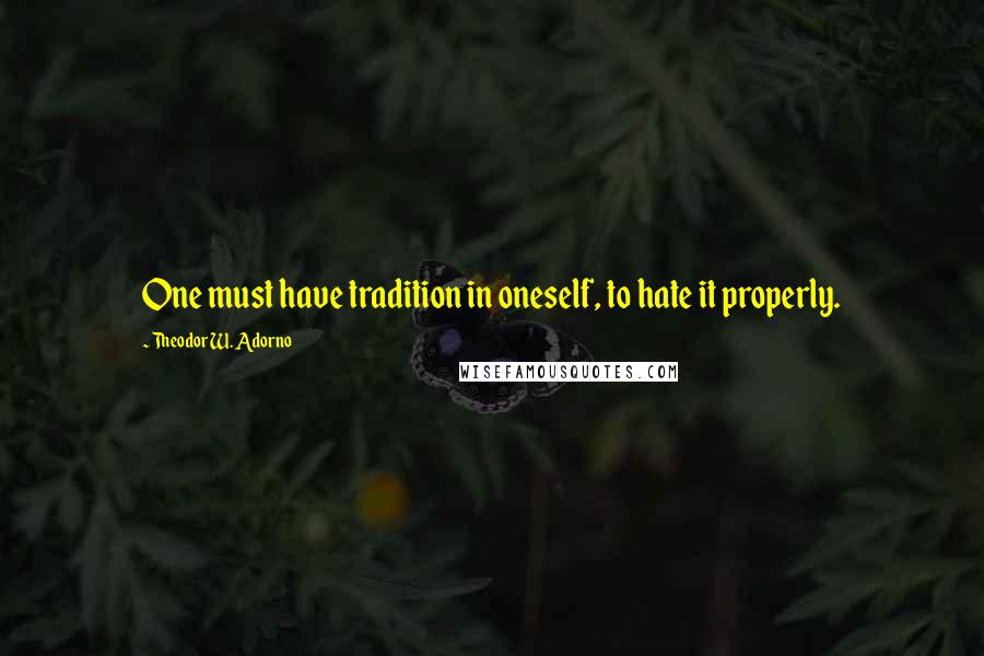 Theodor W. Adorno Quotes: One must have tradition in oneself, to hate it properly.