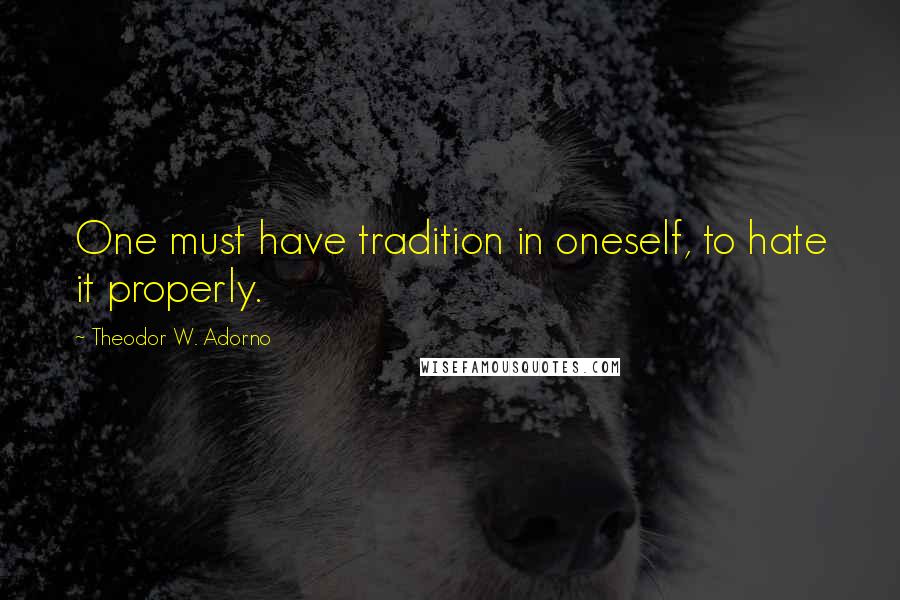 Theodor W. Adorno Quotes: One must have tradition in oneself, to hate it properly.