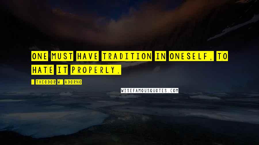 Theodor W. Adorno Quotes: One must have tradition in oneself, to hate it properly.