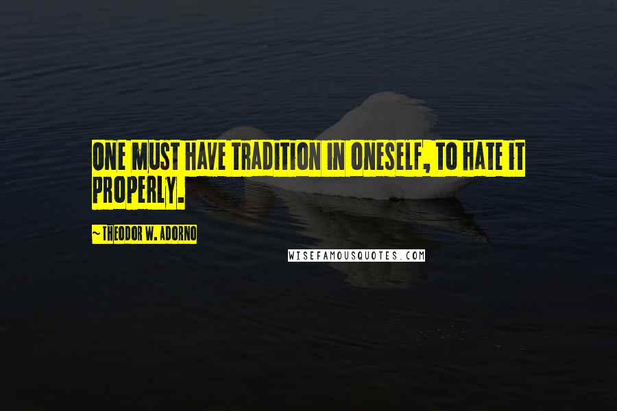 Theodor W. Adorno Quotes: One must have tradition in oneself, to hate it properly.