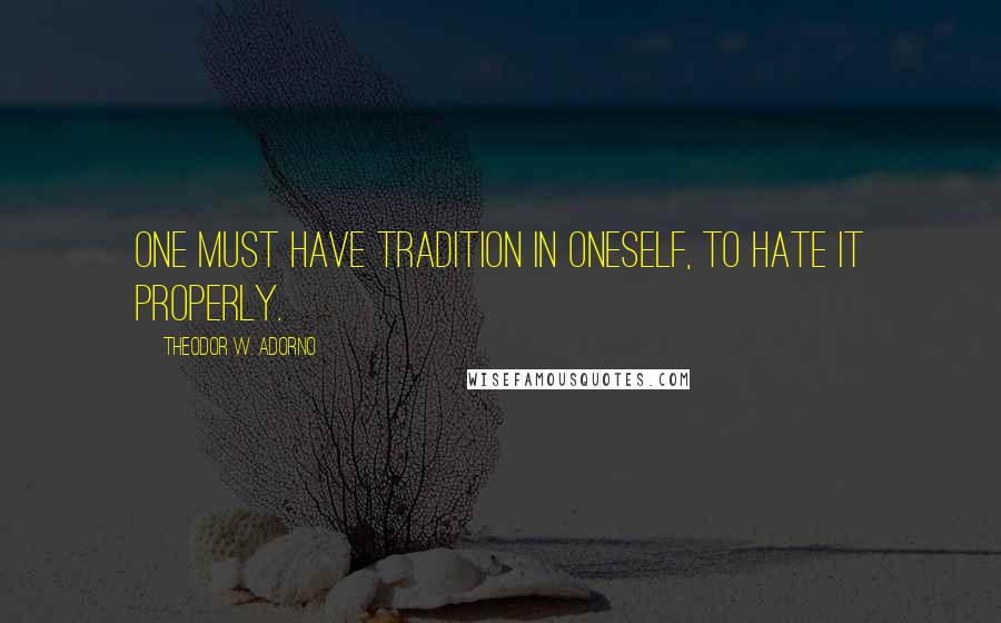 Theodor W. Adorno Quotes: One must have tradition in oneself, to hate it properly.