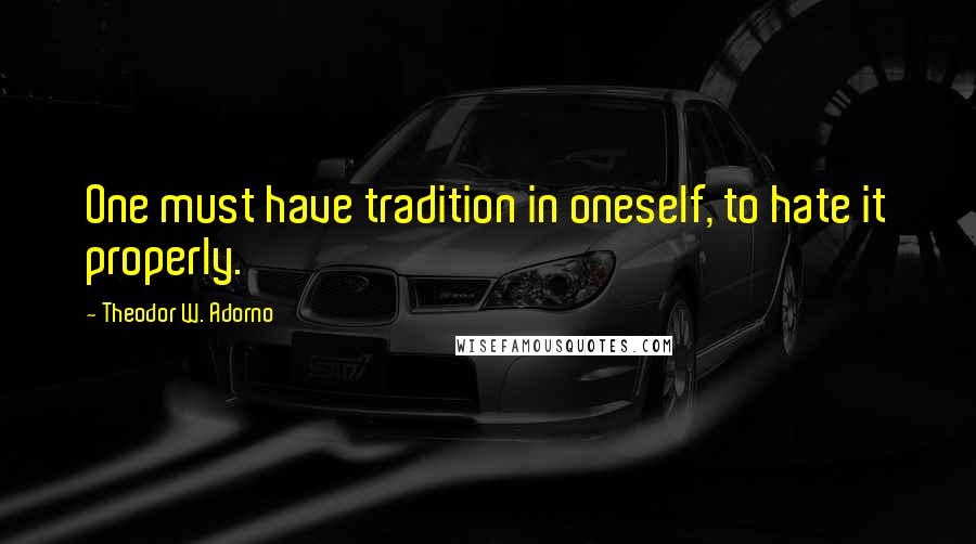 Theodor W. Adorno Quotes: One must have tradition in oneself, to hate it properly.