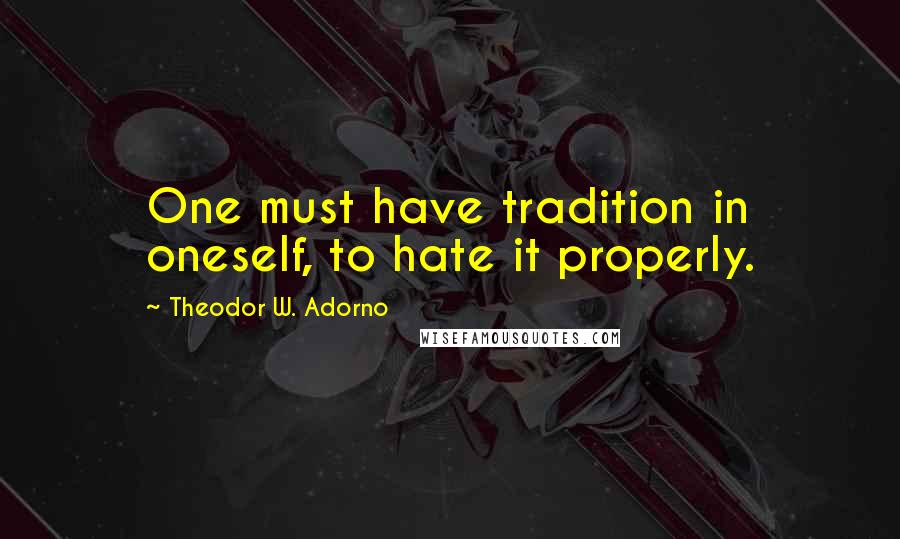 Theodor W. Adorno Quotes: One must have tradition in oneself, to hate it properly.