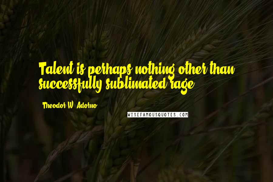 Theodor W. Adorno Quotes: Talent is perhaps nothing other than successfully sublimated rage.