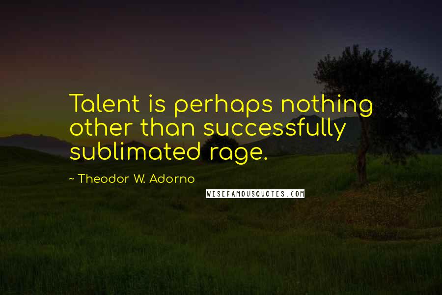 Theodor W. Adorno Quotes: Talent is perhaps nothing other than successfully sublimated rage.