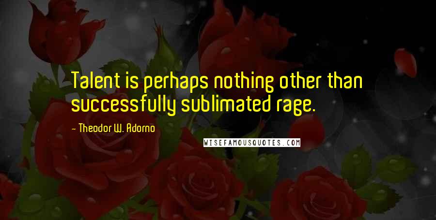 Theodor W. Adorno Quotes: Talent is perhaps nothing other than successfully sublimated rage.