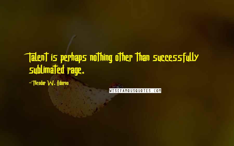 Theodor W. Adorno Quotes: Talent is perhaps nothing other than successfully sublimated rage.