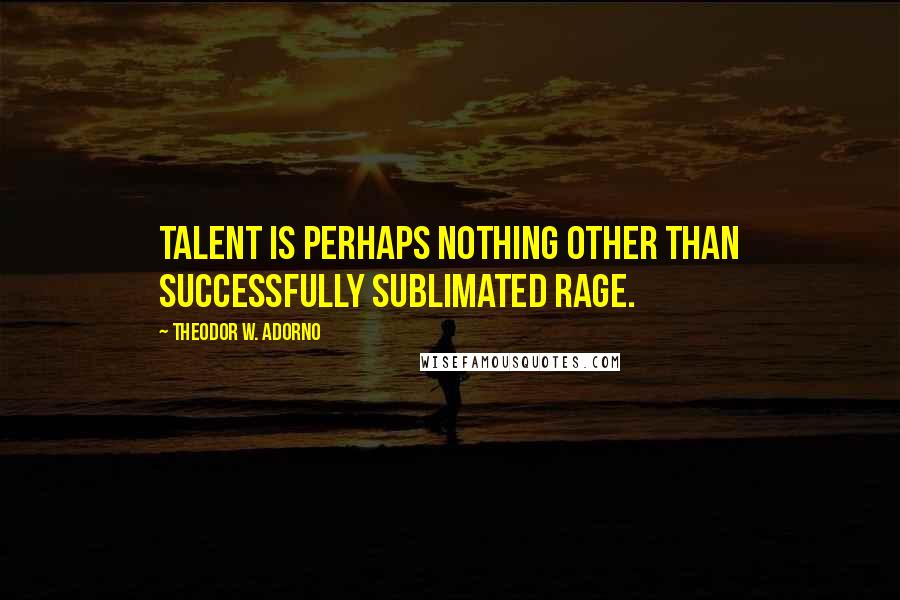 Theodor W. Adorno Quotes: Talent is perhaps nothing other than successfully sublimated rage.