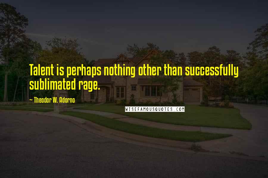 Theodor W. Adorno Quotes: Talent is perhaps nothing other than successfully sublimated rage.