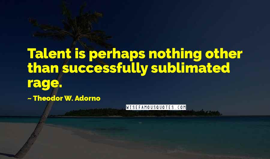 Theodor W. Adorno Quotes: Talent is perhaps nothing other than successfully sublimated rage.