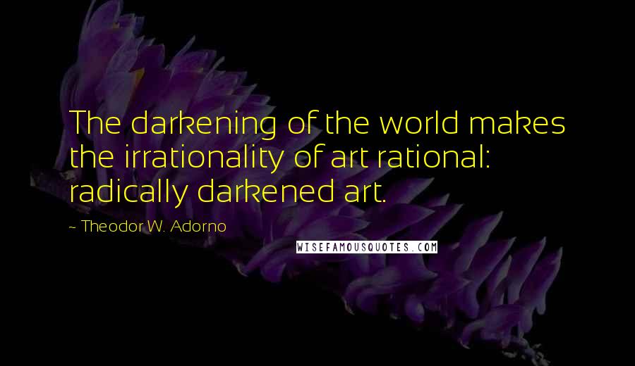 Theodor W. Adorno Quotes: The darkening of the world makes the irrationality of art rational: radically darkened art.