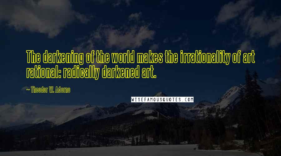 Theodor W. Adorno Quotes: The darkening of the world makes the irrationality of art rational: radically darkened art.