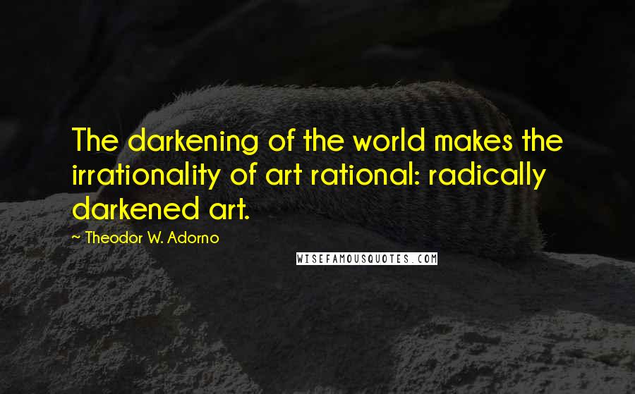 Theodor W. Adorno Quotes: The darkening of the world makes the irrationality of art rational: radically darkened art.