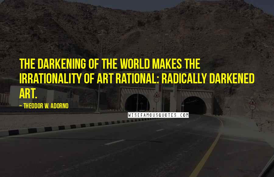 Theodor W. Adorno Quotes: The darkening of the world makes the irrationality of art rational: radically darkened art.