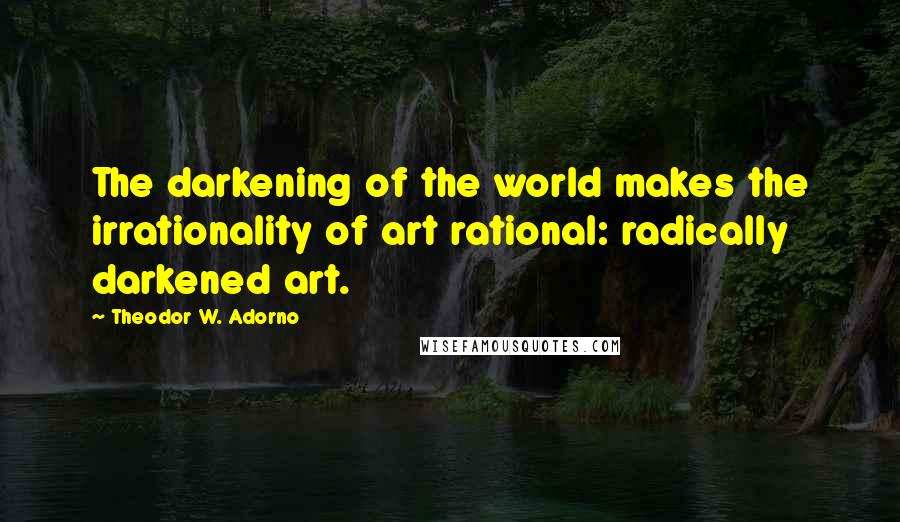 Theodor W. Adorno Quotes: The darkening of the world makes the irrationality of art rational: radically darkened art.