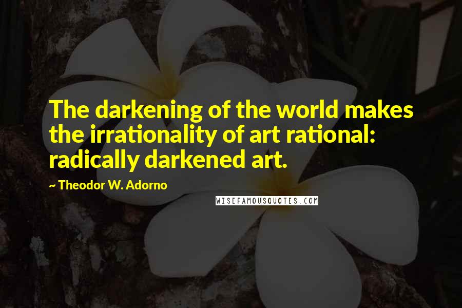 Theodor W. Adorno Quotes: The darkening of the world makes the irrationality of art rational: radically darkened art.