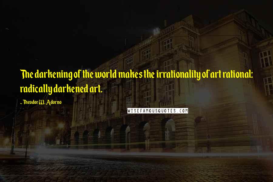 Theodor W. Adorno Quotes: The darkening of the world makes the irrationality of art rational: radically darkened art.