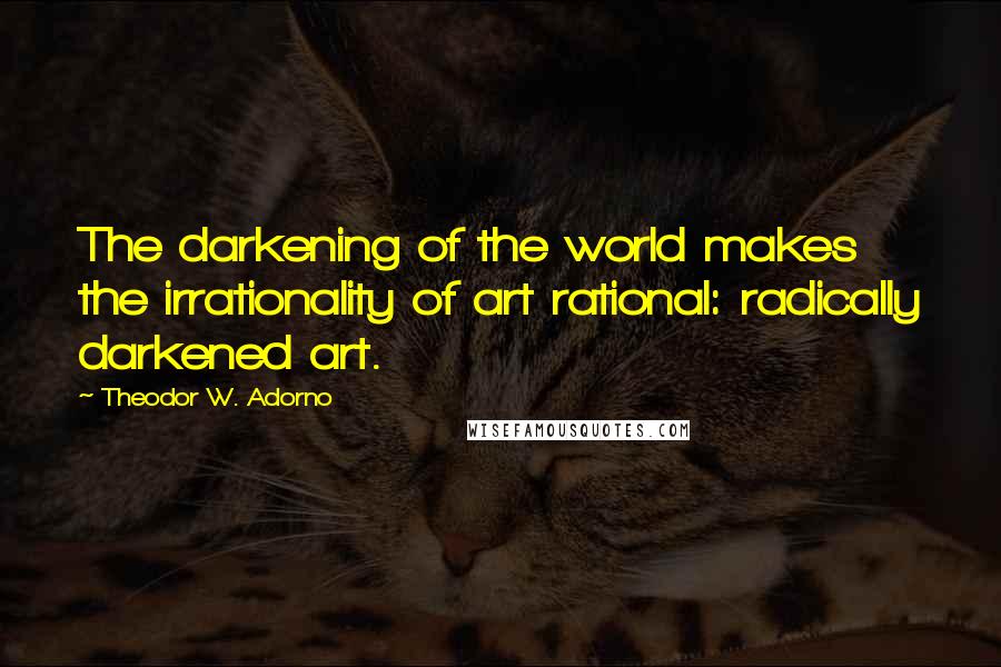 Theodor W. Adorno Quotes: The darkening of the world makes the irrationality of art rational: radically darkened art.