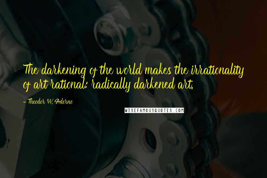 Theodor W. Adorno Quotes: The darkening of the world makes the irrationality of art rational: radically darkened art.