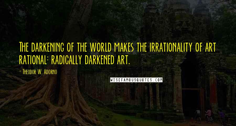 Theodor W. Adorno Quotes: The darkening of the world makes the irrationality of art rational: radically darkened art.