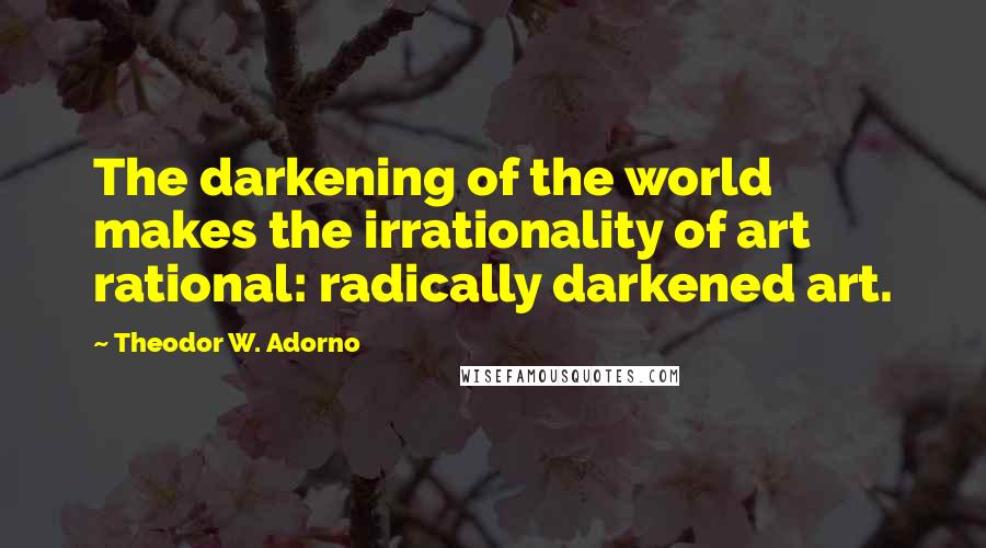 Theodor W. Adorno Quotes: The darkening of the world makes the irrationality of art rational: radically darkened art.