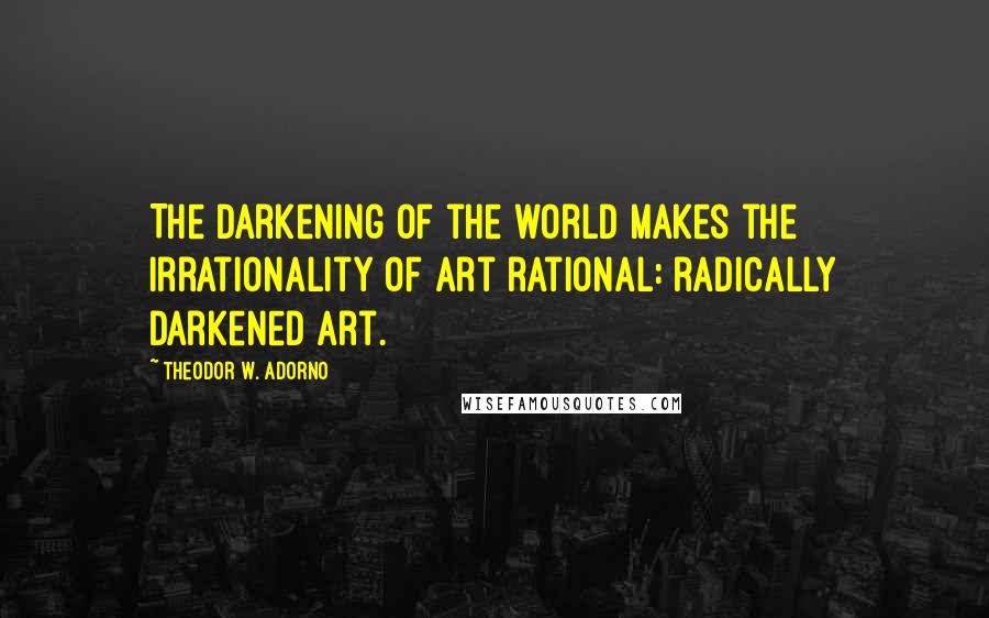 Theodor W. Adorno Quotes: The darkening of the world makes the irrationality of art rational: radically darkened art.