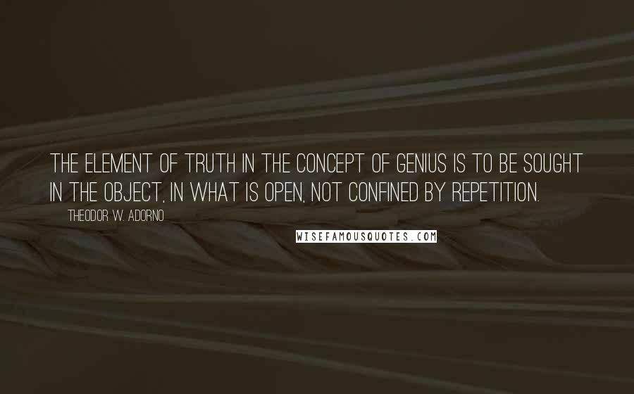 Theodor W. Adorno Quotes: The element of truth in the concept of genius is to be sought in the object, in what is open, not confined by repetition.