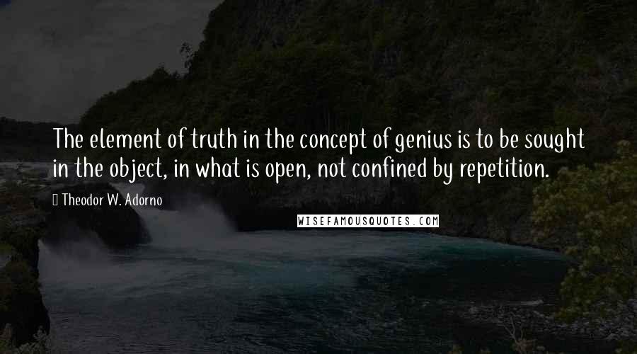 Theodor W. Adorno Quotes: The element of truth in the concept of genius is to be sought in the object, in what is open, not confined by repetition.