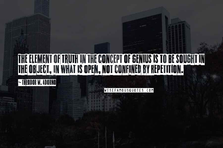 Theodor W. Adorno Quotes: The element of truth in the concept of genius is to be sought in the object, in what is open, not confined by repetition.