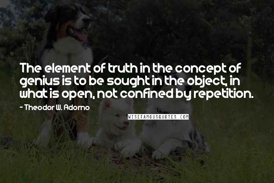 Theodor W. Adorno Quotes: The element of truth in the concept of genius is to be sought in the object, in what is open, not confined by repetition.