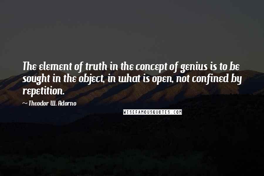 Theodor W. Adorno Quotes: The element of truth in the concept of genius is to be sought in the object, in what is open, not confined by repetition.
