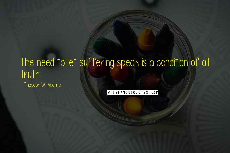 Theodor W. Adorno Quotes: The need to let suffering speak is a condition of all truth