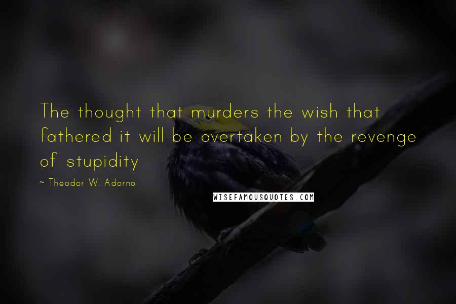 Theodor W. Adorno Quotes: The thought that murders the wish that fathered it will be overtaken by the revenge of stupidity