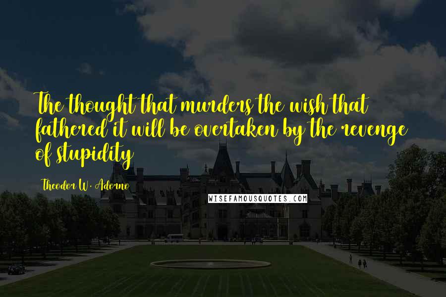 Theodor W. Adorno Quotes: The thought that murders the wish that fathered it will be overtaken by the revenge of stupidity